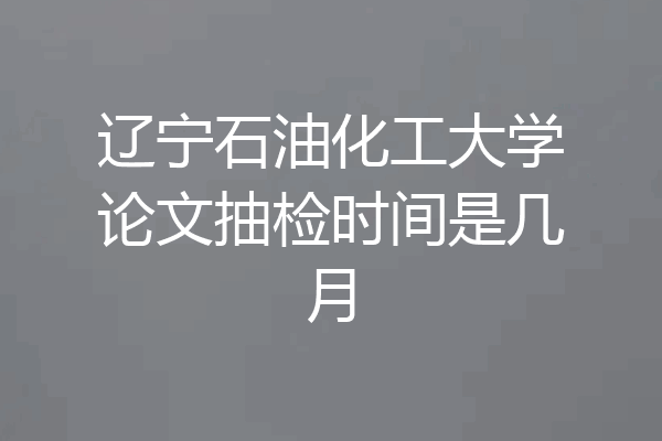 辽宁石油化工大学论文抽检时间是几月
