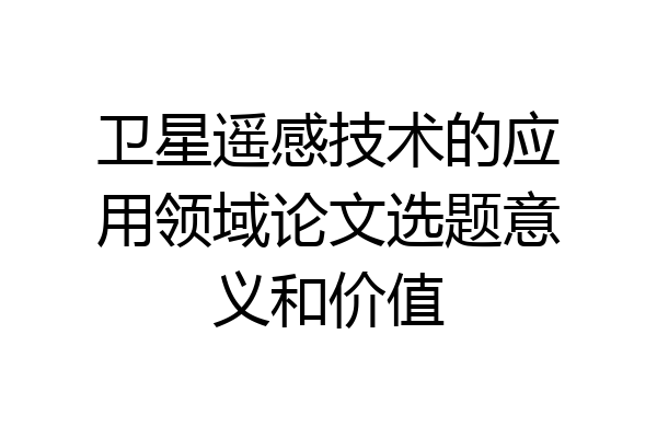 卫星遥感技术的应用领域论文选题意义和价值