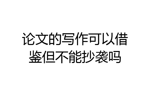 论文的写作可以借鉴但不能抄袭吗