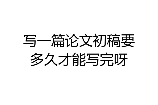 写一篇论文初稿要多久才能写完呀