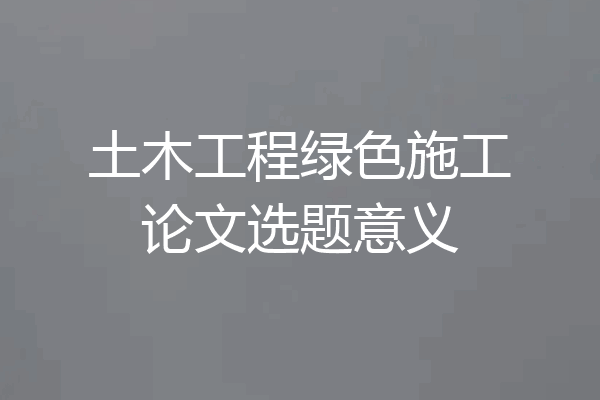 土木工程绿色施工论文选题意义