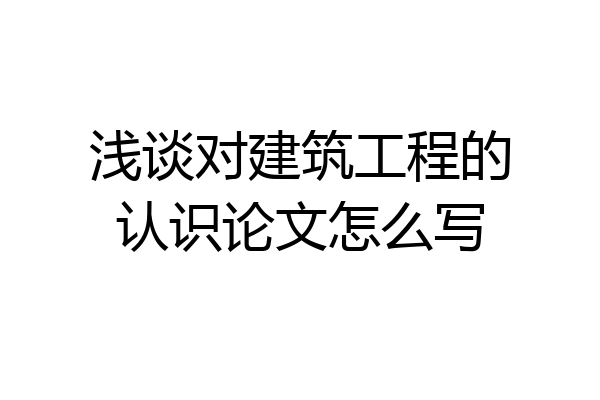 浅谈对建筑工程的认识论文怎么写