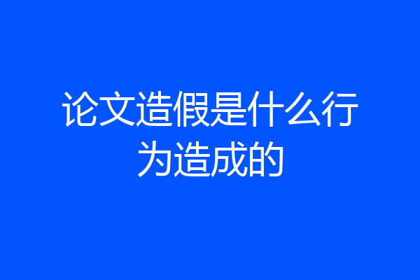 论文造假是什么行为造成的