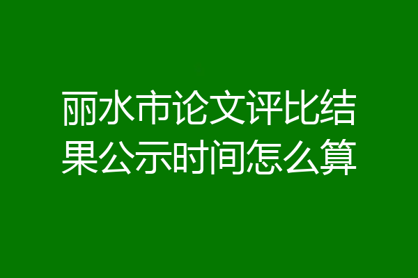 丽水市论文评比结果公示时间怎么算