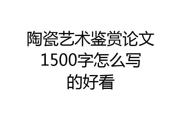 陶瓷艺术鉴赏论文1500字怎么写的好看