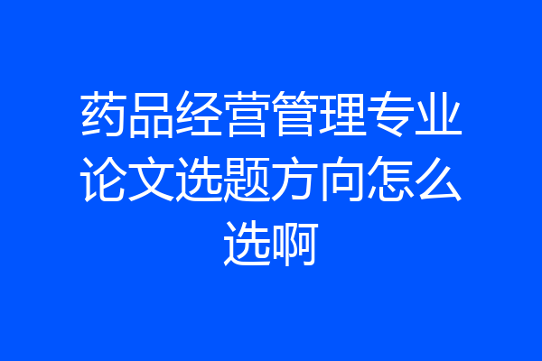 药品经营管理专业论文选题方向怎么选啊