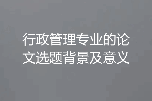 行政管理专业的论文选题背景及意义