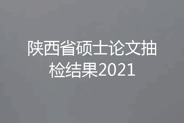 陕西省硕士论文抽检结果2021