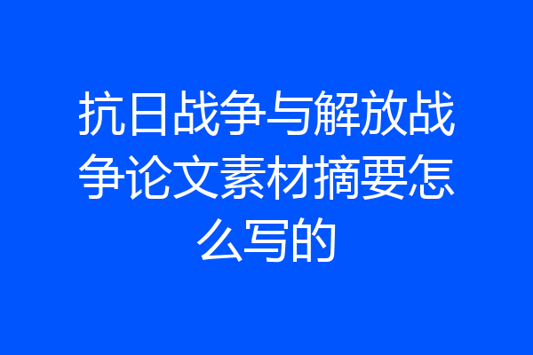 抗日战争与解放战争论文素材摘要怎么写的