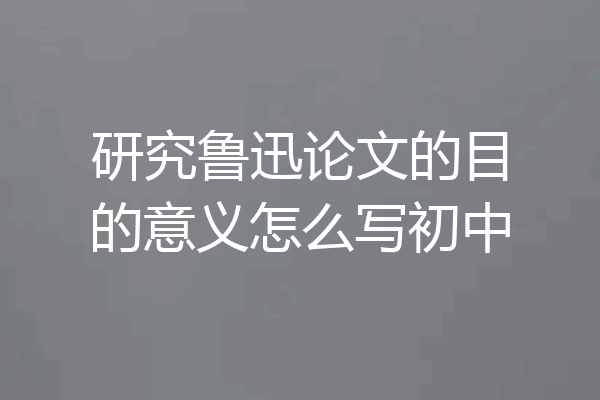 研究鲁迅论文的目的意义怎么写初中
