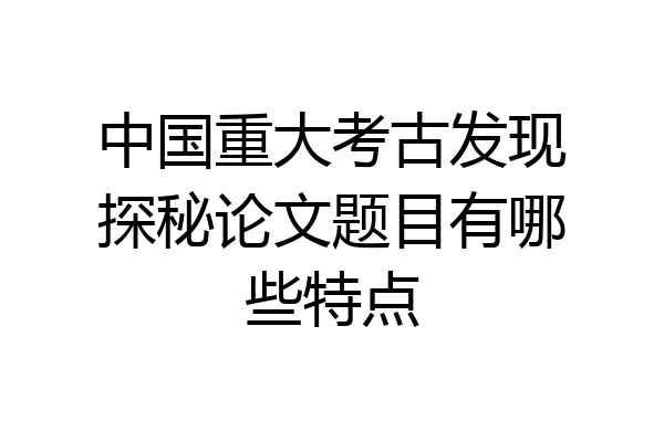 中国重大考古发现探秘论文题目有哪些特点