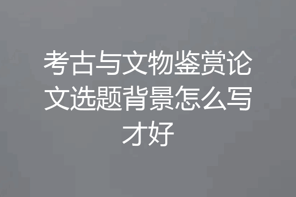 考古与文物鉴赏论文选题背景怎么写才好