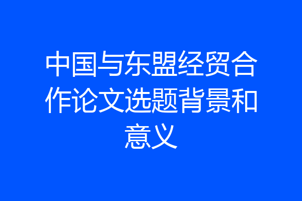 中国与东盟经贸合作论文选题背景和意义