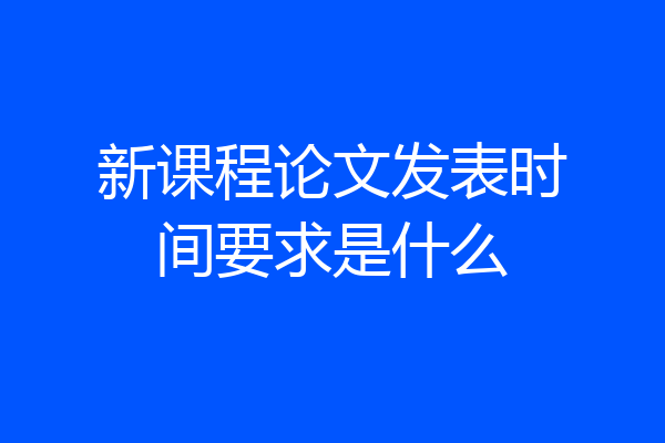 新课程论文发表时间要求是什么