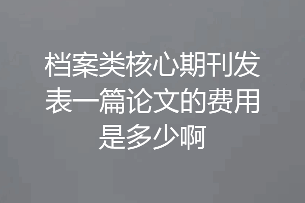 档案类核心期刊发表一篇论文的费用是多少啊