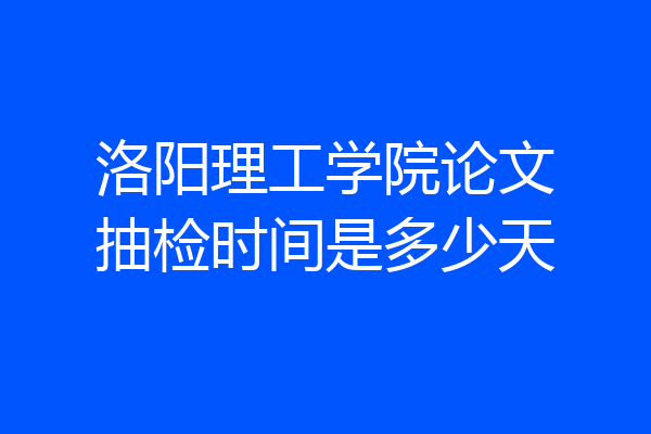 洛阳理工学院论文抽检时间是多少天