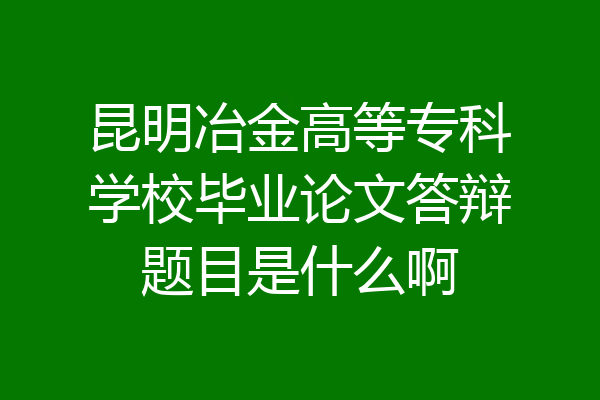 昆明冶金高等专科学校毕业论文答辩题目是什么啊