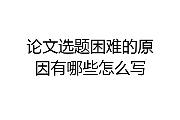 论文选题困难的原因有哪些怎么写