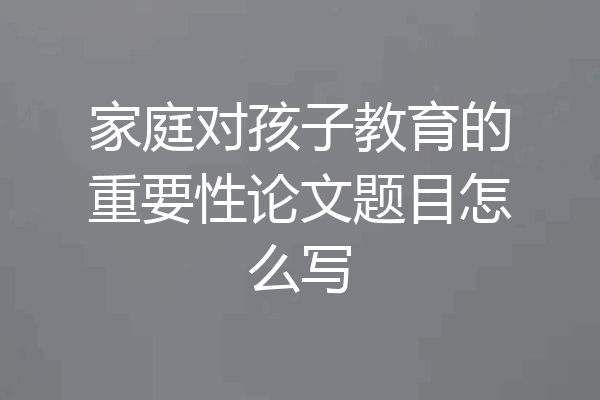家庭对孩子教育的重要性论文题目怎么写