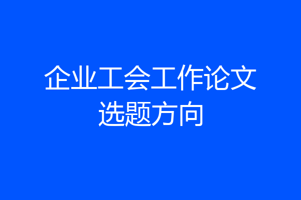 企业工会工作论文选题方向
