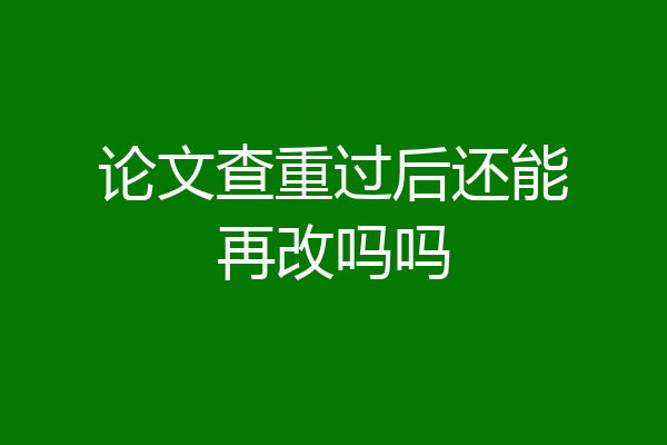 论文查重过后还能再改吗吗