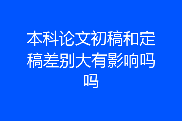 本科论文初稿和定稿差别大有影响吗吗