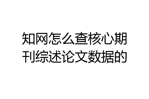 知网怎么查核心期刊综述论文数据的