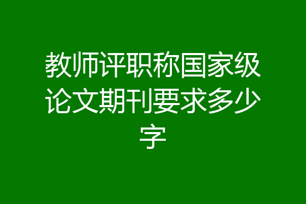 教师评职称国家级论文期刊要求多少字