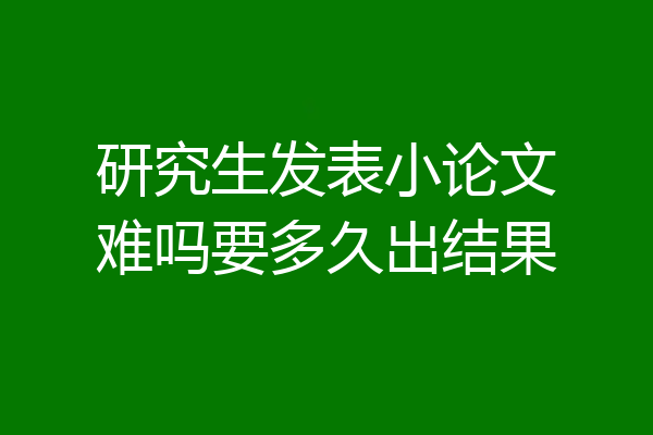研究生发表小论文难吗要多久出结果