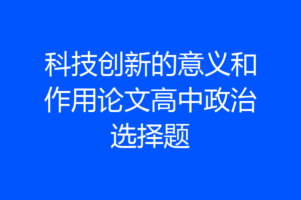 科技创新的意义和作用论文高中政治选择题