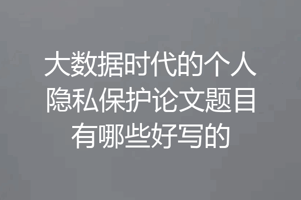 大数据时代的个人隐私保护论文题目有哪些好写的