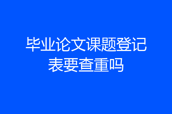 毕业论文课题登记表要查重吗