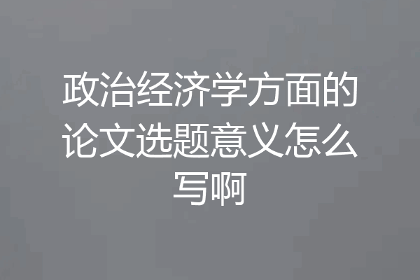 政治经济学方面的论文选题意义怎么写啊