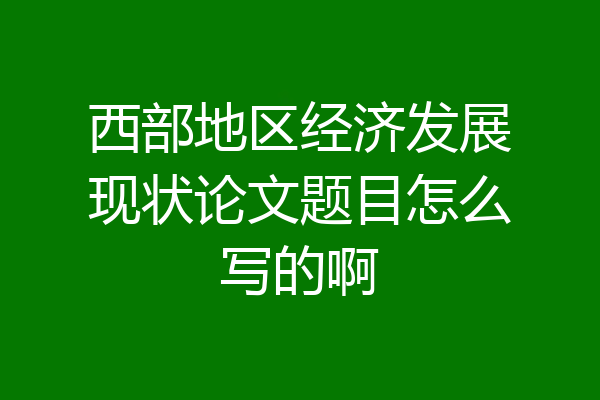 西部地区经济发展现状论文题目怎么写的啊