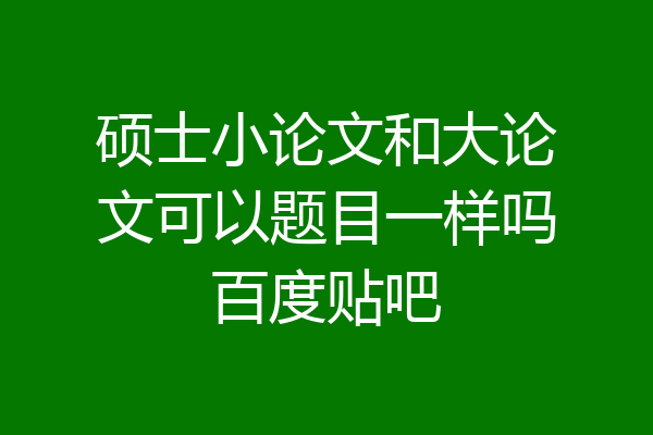硕士小论文和大论文可以题目一样吗百度贴吧