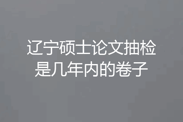 辽宁硕士论文抽检是几年内的卷子