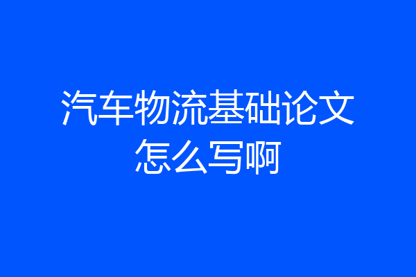 汽车物流基础论文怎么写啊