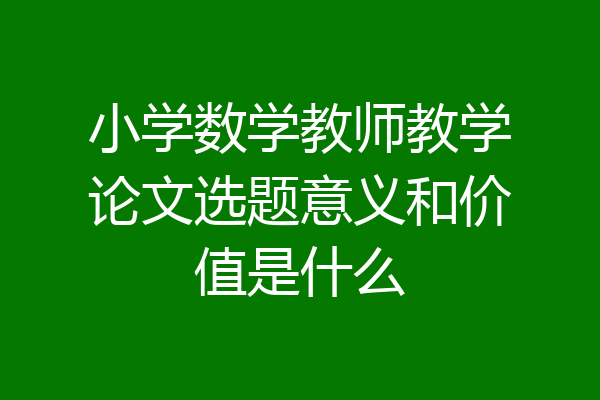 小学数学教师教学论文选题意义和价值是什么