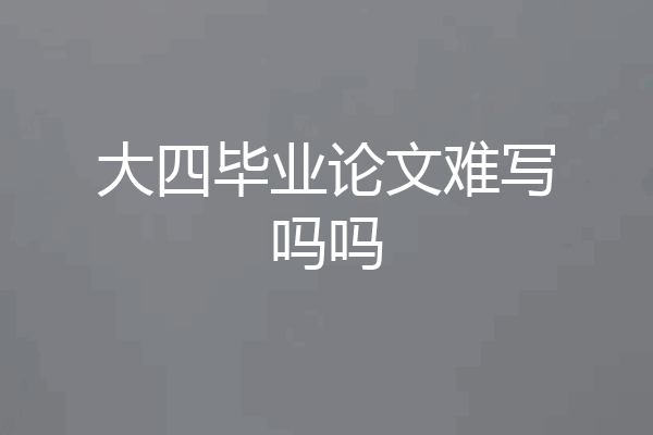 大四毕业论文难写吗吗