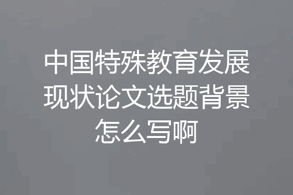 中国特殊教育发展现状论文选题背景怎么写啊