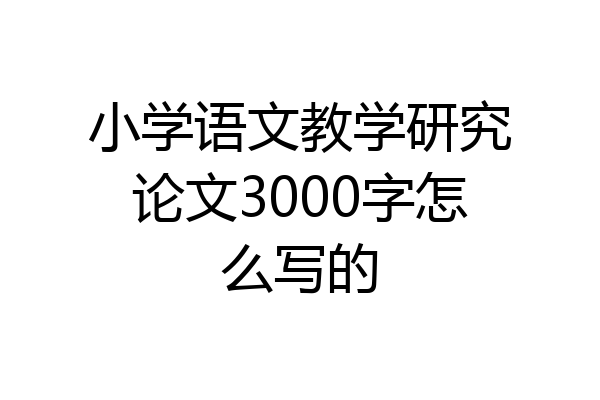 小学语文教学研究论文3000字怎么写的