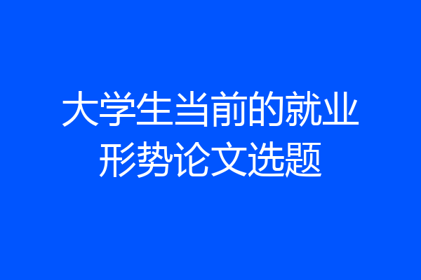 大学生当前的就业形势论文选题