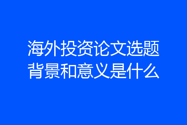 海外投资论文选题背景和意义是什么