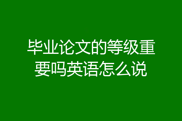 毕业论文的等级重要吗英语怎么说