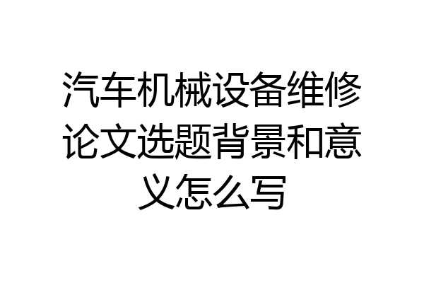 汽车机械设备维修论文选题背景和意义怎么写