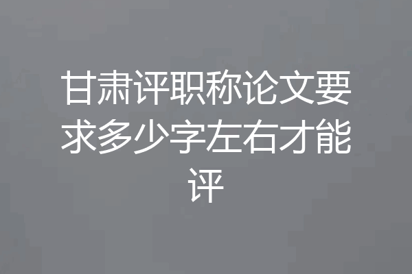 甘肃评职称论文要求多少字左右才能评