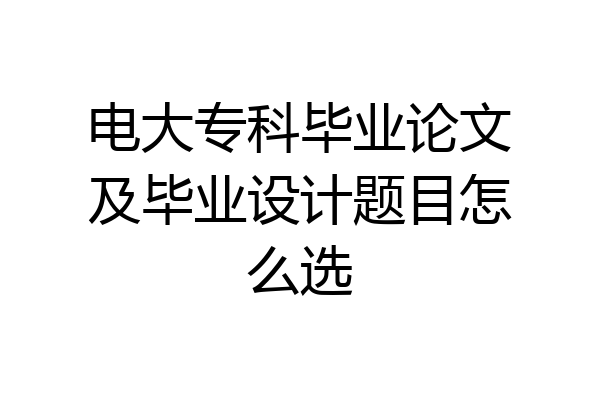 电大专科毕业论文及毕业设计题目怎么选
