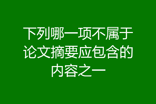 下列哪一项不属于论文摘要应包含的内容之一