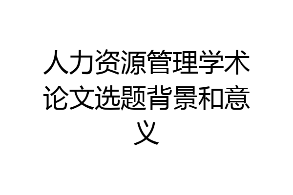 人力资源管理学术论文选题背景和意义
