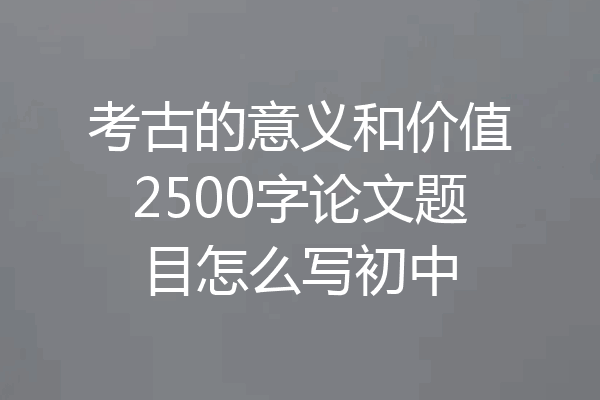 考古的意义和价值2500字论文题目怎么写初中